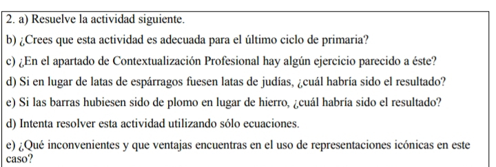 Resuelve la actividad siguiente. 
b) ¿Crees que esta actividad es adecuada para el último ciclo de primaria? 
c) ¿En el apartado de Contextualización Profesional hay algún ejercicio parecido a éste? 
d) Si en lugar de latas de espárragos fuesen latas de judías, ¿cuál habría sido el resultado? 
e) Si las barras hubiesen sido de plomo en lugar de hierro, ¿cuál habría sido el resultado? 
d) Intenta resolver esta actividad utilizando sólo ecuaciones. 
e) ¿Qué inconvenientes y que ventajas encuentras en el uso de representaciones icónicas en este 
caso?