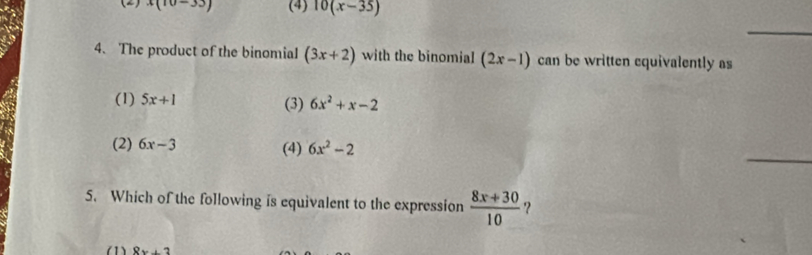 (2) beginarrayr 3(10-33) endarray (4) 10(x-35)
4. The product of the binomial (3x+2) with the binomial (2x-1) can be written equivalently as
(1) 5x+1 (3) 6x^2+x-2
(2) 6x-3 (4) 6x^2-2
5. Which of the following is equivalent to the expression  (8x+30)/10  ?
(1) 8x+3