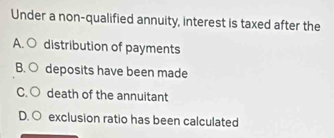 Under a non-qualified annuity, interest is taxed after the
A. ○ distribution of payments
B. ○ deposits have been made
C. ○ death of the annuitant
D. ○ exclusion ratio has been calculated