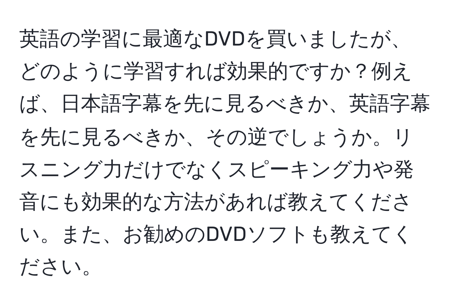 英語の学習に最適なDVDを買いましたが、どのように学習すれば効果的ですか？例えば、日本語字幕を先に見るべきか、英語字幕を先に見るべきか、その逆でしょうか。リスニング力だけでなくスピーキング力や発音にも効果的な方法があれば教えてください。また、お勧めのDVDソフトも教えてください。