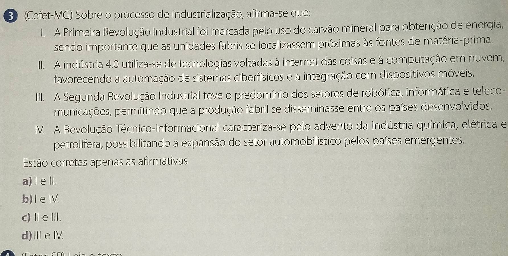 30 (Cefet-MG) Sobre o processo de industrialização, afirma-se que:
I. A Primeira Revolução Industrial foi marcada pelo uso do carvão mineral para obtenção de energia,
sendo importante que as unidades fabris se localizassem próximas às fontes de matéria-prima.
II. A indústria 4.0 utiliza-se de tecnologias voltadas à internet das coisas e à computação em nuvem,
favorecendo a automação de sistemas ciberfísicos e a integração com dispositivos móveis.
II. A Segunda Revolução Industrial teve o predomínio dos setores de robótica, informática e teleco-
municações, permitindo que a produção fabril se disseminasse entre os países desenvolvidos.
IV. A Revolução Técnico-Informacional caracteriza-se pelo advento da indústria química, elétrica e
petrolífera, possibilitando a expansão do setor automobilístico pelos países emergentes.
Estão corretas apenas as afirmativas
a) I elI.
b) I eIV.
c)ⅡeⅢ.
d)ⅢeⅣV.