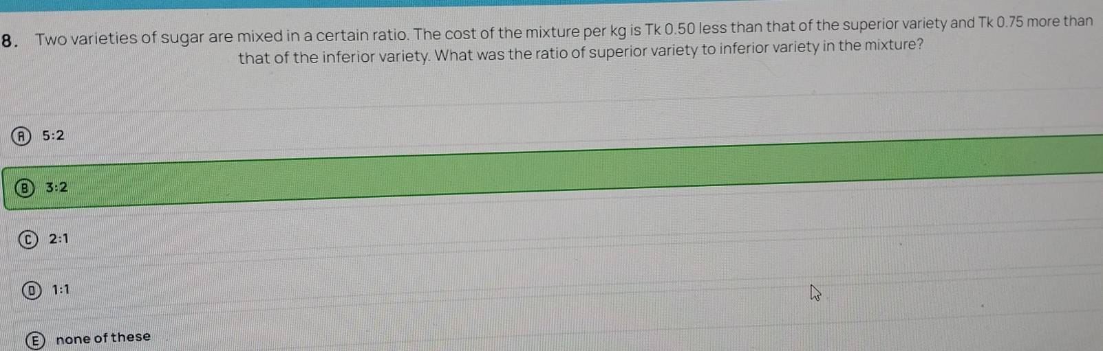 Two varieties of sugar are mixed in a certain ratio. The cost of the mixture per kg is Tk 0.50 less than that of the superior variety and Tk 0.75 more than
that of the inferior variety. What was the ratio of superior variety to inferior variety in the mixture?
A 5:2
B 3:2
C 2:1
D 1:1
E none of these