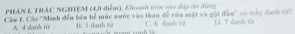 PHÀN L TRẢC NGHIỆM (4, 0 điểm). Khoanh tròn vào đáp án đùng
Câu 1. Câu ''Minh đến bên bể múc nước vào thau để rừa mặt và gội đầu'' có mẫy danh từ?
A. 4 danh từ B. 5 danh từ C. 6 danh từ D. 7 danh từ
ấ t trong xanh V
