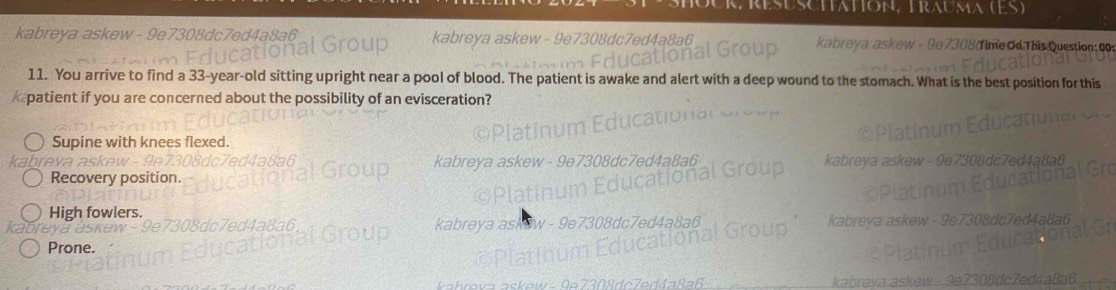 résuscttation, Trauma (ES)
kabreya askew - 9e7308dc7ed4a8a6 kabreya askew - 9e7308dc7ed4a8a6 * 308 Tine Od This Question: 00
eva a e 
11. You arrive to find a 33-year-old sitting upright near a pool of blood. The patient is awake and alert with a deep wound to the stomach. What is the best position for this
patient if you are concerned about the possibility of an evisceration?
Supine with knees flexed.
reva
Recovery position.
High fowlers.
Prone.