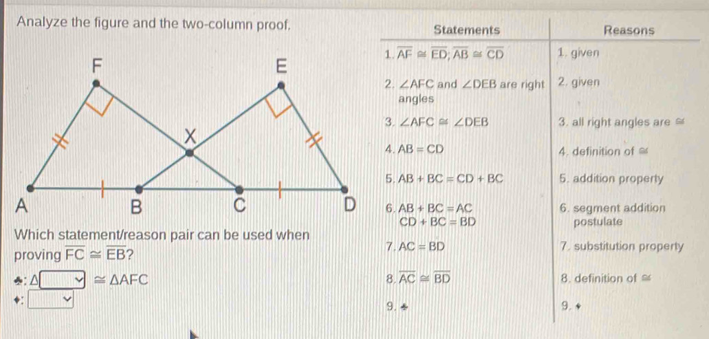 Analyze the figure and the two-column proof, Statements Reasons
overline AF≌ overline ED; overline AB≌ overline CD 1. given
∠ AFC and ∠ DEB are right 2. given 
angles
∠ AFC≌ ∠ DEB 3. all right angles are
AB=CD 4. definition of =
AB+BC=CD+BC 5. addition property
AB+BC=AC 6. segment addition
CD+BC=BD
Which statement/reason pair can be used when postulate 
7. 7. substitution property 
proving overline FC≌ overline EB ? AC=BD
♣: △ □ ≌ △ AFC≌ △ AFC 8. overline AC≌ overline BD 8. definition of ≌
□ vee
9. 
9.