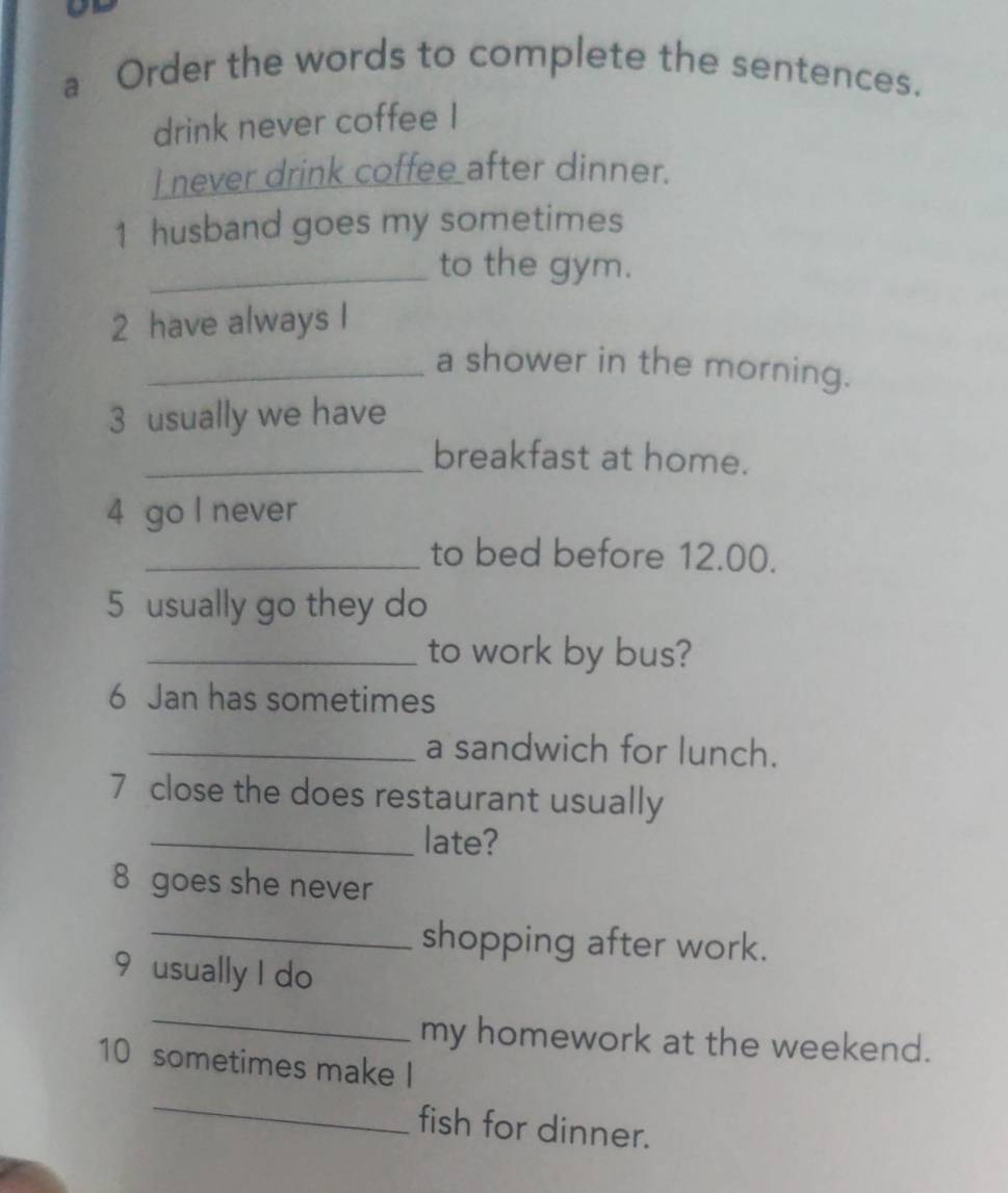 a Order the words to complete the sentences. 
drink never coffee I 
 never drink coffee after dinner. 
1 husband goes my sometimes 
_to the gym. 
2 have always I 
_a shower in the morning. 
3 usually we have 
_breakfast at home. 
4 go I never 
_to bed before 12.00. 
5 usually go they do 
_to work by bus? 
6 Jan has sometimes 
_a sandwich for lunch. 
7 close the does restaurant usually 
_late? 
8 goes she never 
_shopping after work. 
9 usually I do 
_ 
my homework at the weekend. 
_ 
10 sometimes make I 
fish for dinner.