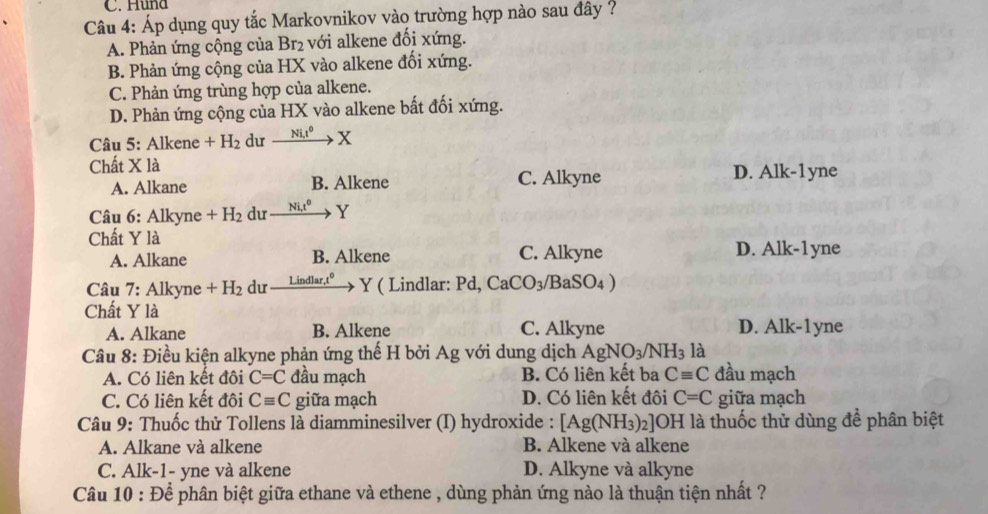 Huna
Câu 4: Áp dụng quy tắc Markovnikov vào trường hợp nào sau đây ?
A. Phản ứng cộng của Br_2 với alkene đối xứng.
B. Phản ứng cộng của HX vào alkene đối xứng.
C. Phản ứng trùng hợp của alkene.
D. Phản ứng cộng của HX vào alkene bất đối xứng.
Câu 5: Alkene +H_2 dư Ni,t^0 x
Chất X là D. Alk-1yne
A. Alkane B. Alkene C. Alkyne
Câu 6: Alkyne +H_2 du Ni,t^0 _  Y
Chất Y là
A. Alkane B. Alkene C. Alkyne D. Alk-1yne
Câu 7: Alkyne +H_2 du Lin dlar.t^0 Y ( Lindlar: Pd, CaCO_3/ 3aSO_4)
Chất Y là
A. Alkane B. Alkene C. Alkyne D. Alk-1yne
Câu 8: Điều kiện alkyne phản ứng thế H bởi Ag với dung dịch AgNO_3/NH_3 là
A. Có liên kết đôi C=C đầu mạch B. Có liên kết ba Cequiv C đầu mạch
C. Có liên kết đôi Cequiv C giữa mạch D. Có liên kết đôi C=C giữa mạch
Câu 9: Thuốc thử Tollens là diamminesilver (I) hydroxide : [Ag(NH_3)_2]OH * là thuốc thử dùng để phân biệt
A. Alkane và alkene B. Alkene và alkene
C. Alk-1- yne và alkene D. Alkyne và alkyne
Câu 10 : Để phân biệt giữa ethane và ethene , dùng phản ứng nào là thuận tiện nhất ?