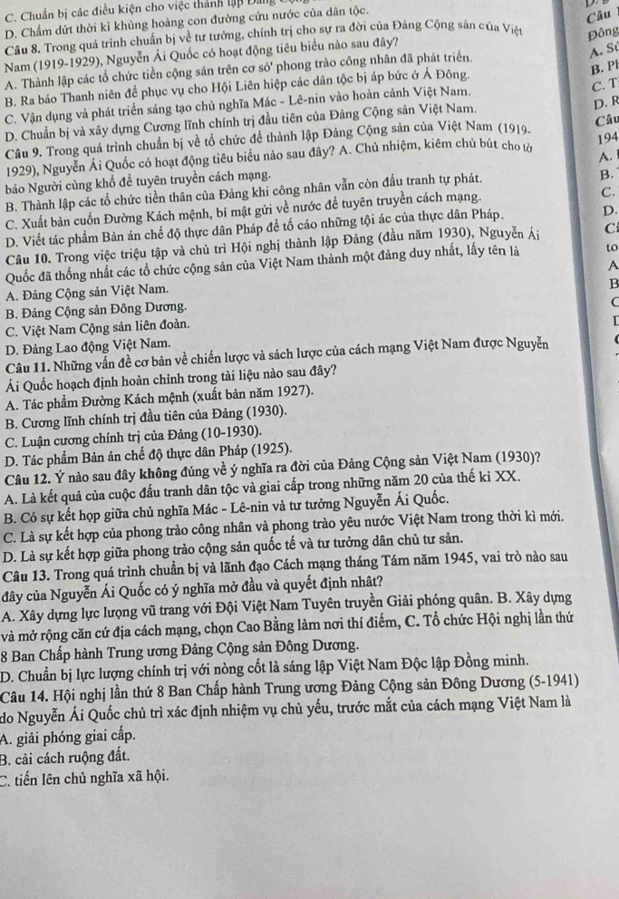 C. Chuẩn bị các điều kiện cho việc thành lập Đảng
D. Chẩm dứt thời kì khủng hoàng con đường cứu nước của dân tộc.
Câu 
Câu 8. Trong quá trình chuẩn bị về tư tưởng, chính trị cho sự ra đời của Đảng Cộng sản của Việt Đông
Nam (1919-1929), Nguyễn Ái Quốc có hoạt động tiêu biểu nào sau đây?
A. Sử
B. P
A. Thành lập các tổ chức tiền cộng sản trên cơ sỏ' phong trào công nhân đã phát triển.
B. Ra báo Thanh niên để phục vụ cho Hội Liên hiệp các dân tộc bị áp bức ở Á Đông.
C. Vận dụng và phát triển sáng tạo chủ nghĩa Mác - Lê-nin vào hoàn cảnh Việt Nam. C. T
D. Chuẩn bị và xây dựng Cương lĩnh chính trị đầu tiên của Đảng Cộng sản Việt Nam.
D. R
Câu 9. Trong quá trình chuẩn bị về tổ chức để thành lập Đảng Cộng sản của Việt Nam (1919. Câu
194
1929), Nguyễn Ái Quốc có hoạt động tiêu biểu nào sau đây? A. Chủ nhiệm, kiêm chủ bút cho tờ
A.
báo Người cùng khổ đề tuyên truyền cách mạng.
B. Thành lập các tổ chức tiền thân của Đảng khi công nhân vẫn còn đấu tranh tự phát.
B.
D.
C. Xuất bản cuốn Đường Kách mệnh, bí mật gửi về nước đề tuyên truyền cách mạng.
C.
D. Viết tác phẩm Bản án chế độ thực dân Pháp đề tố cáo những tội ác của thực dân Pháp.
Cầu 10. Trong việc triệu tập và chủ trì Hội nghị thành lập Đảng (đầu năm 1930), Nguyễn Ái C
Quốc đã thống nhất các tổ chức cộng sản của Việt Nam thành một đảng duy nhất, lấy tên là to
B
A. Đảng Cộng sản Việt Nam. A
B. Đảng Cộng sản Đông Dương.
C. Việt Nam Cộng sản liên đoàn. C
D. Đảng Lao động Việt Nam. I
Câu 11. Những vấn đề cơ bản về chiến lược và sách lược của cách mạng Việt Nam được Nguyễn
Ái Quốc hoạch định hoàn chỉnh trong tài liệu nào sau đây?
A. Tác phẩm Đường Kách mệnh (xuất bản năm 1927).
B. Cương lĩnh chính trị đầu tiên của Đảng (1930).
C. Luận cương chính trị của Đảng (10-1930).
D. Tác phẩm Bản án chế độ thực dân Pháp (1925).
Câu 12. Ý nào sau đây không đúng về ý nghĩa ra đời của Đảng Cộng sản Việt Nam (1930)?
A. Là kết quả của cuộc đấu tranh dân tộc và giai cấp trong những năm 20 của thế ki XX.
B. Có sự kết họp giữa chủ nghĩa Mác - Lê-nin và tư tưởng Nguyễn Ái Quốc.
C. Là sự kết hợp của phong trào công nhân và phong trào yêu nước Việt Nam trong thời kì mới.
D. Là sự kết hợp giữa phong trào cộng sản quốc tế và tư tưởng dân chủ tư sản.
Câu 13. Trong quá trình chuẩn bị và lãnh đạo Cách mạng tháng Tám năm 1945, vai trò nào sau
đây của Nguyễn Ái Quốc có ý nghĩa mở đầu và quyết định nhật?
A. Xây dựng lực lượng vũ trang với Đội Việt Nam Tuyên truyền Giải phóng quân. B. Xây dựng
và mở rộng căn cứ địa cách mạng, chọn Cao Bằng làm nơi thí điểm, C. Tổ chức Hội nghị lần thứ
8 Ban Chấp hành Trung ương Đảng Cộng sản Đông Dương.
D. Chuẩn bị lực lượng chính trị với nòng cốt là sáng lập Việt Nam Độc lập Đồng minh.
Câu 14. Hội nghị lần thứ 8 Ban Chấp hành Trung ương Đảng Cộng sản Đông Dương (5-1941)
do Nguyễn Ái Quốc chủ trì xác định nhiệm vụ chủ yếu, trước mắt của cách mạng Việt Nam là
A. giải phóng giai cấp.
B. cải cách ruộng đất.
C. tiến lên chủ nghĩa xã hội.