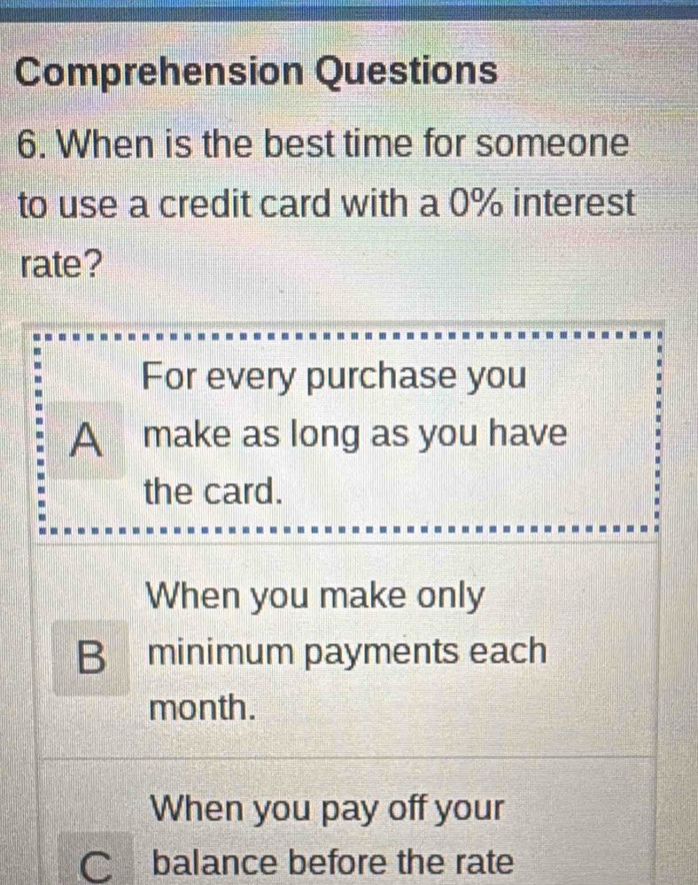 Comprehension Questions
6. When is the best time for someone
to use a credit card with a 0% interest
rate?
For every purchase you
A make as long as you have
the card.
When you make only
B minimum payments each
month.
When you pay off your
C balance before the rate