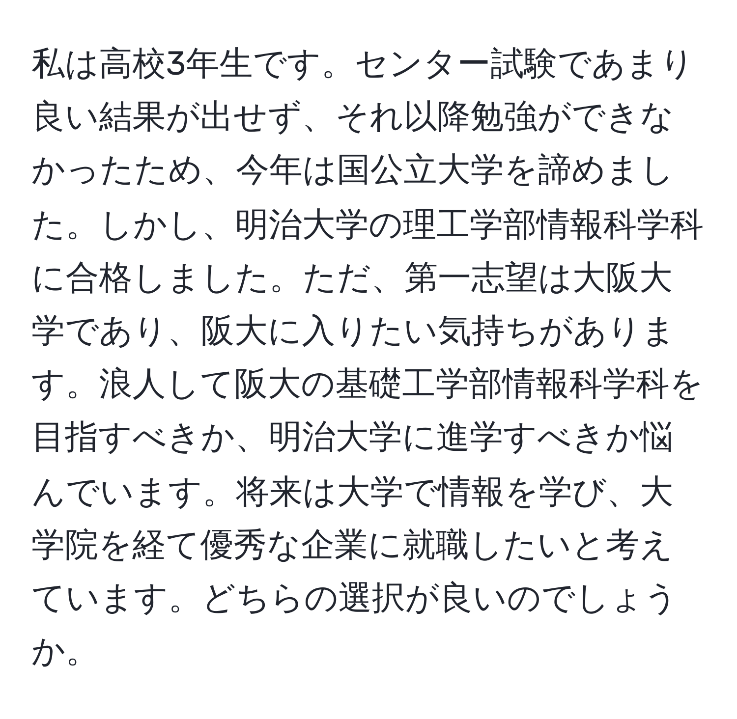 私は高校3年生です。センター試験であまり良い結果が出せず、それ以降勉強ができなかったため、今年は国公立大学を諦めました。しかし、明治大学の理工学部情報科学科に合格しました。ただ、第一志望は大阪大学であり、阪大に入りたい気持ちがあります。浪人して阪大の基礎工学部情報科学科を目指すべきか、明治大学に進学すべきか悩んでいます。将来は大学で情報を学び、大学院を経て優秀な企業に就職したいと考えています。どちらの選択が良いのでしょうか。