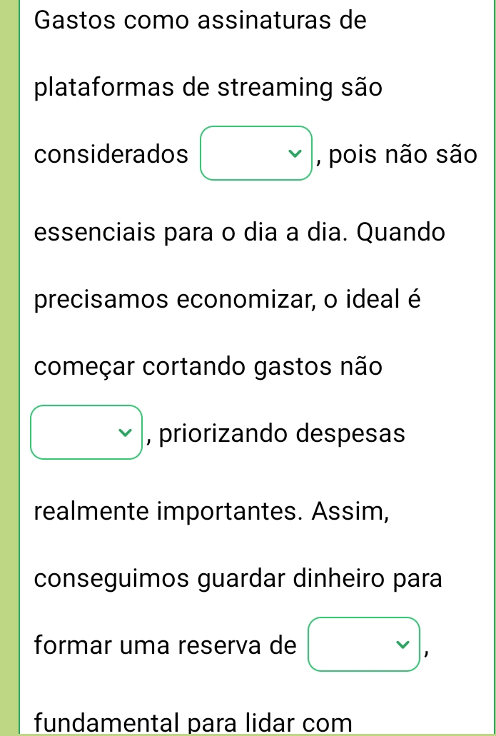 Gastos como assinaturas de 
plataformas de streaming são 
considerados □ , pois não são 
essenciais para o dia a dia. Quando 
precisamos economizar, o ideal é 
começar cortando gastos não
vee  , priorizando despesas 
realmente importantes. Assim, 
conseguimos guardar dinheiro para 
formar uma reserva de vee , 
fundamental para lidar com