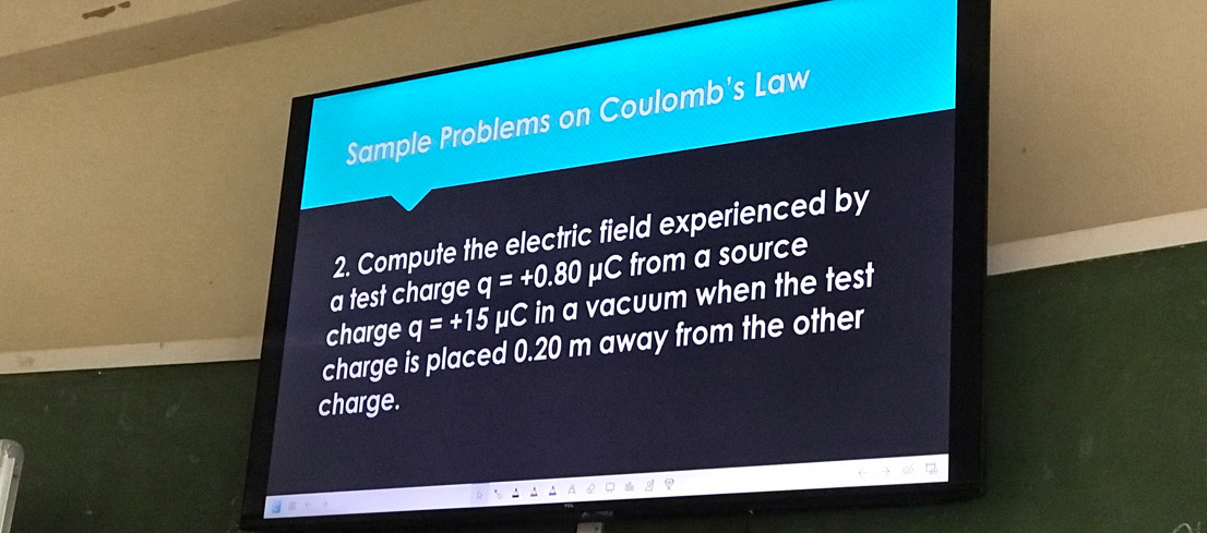 Sample Problems on Coulomb's Law 
2. Compute the electric field experienced by 
a test charge q=+0.80mu C from a source 
charge q=+15 μC in a vacuum when the test 
charge is placed 0.20 m away from the other 
charge.