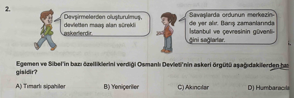 Devşirmelerden oluşturulmuş, Savaşlarda ordunun merkezin-
devletten maaş alan sürekli de yer alır. Barış zamanlarında
askerlerdir. Istanbul ve çevresinin güvenli-
ğini sağlarlar.
Egemen ve Sibel’in bazı özelliklerini verdiği Osmanlı Devleti'nin askeri örgütü aşağıdakilerden ham
gisidir?
A) Tımarlı sipahiler B) Yeniçeriler C) Akıncılar D) Humbaracıla