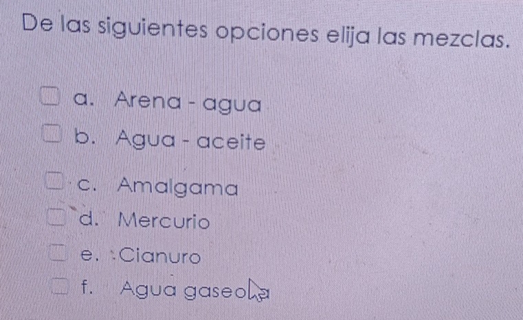 De las siguientes opciones elija las mezclas.
a. Arena - agua
b. Agua - aceite
c. Amalgama
d. Mercurio
e. Cianuro
f. Agua gaseo