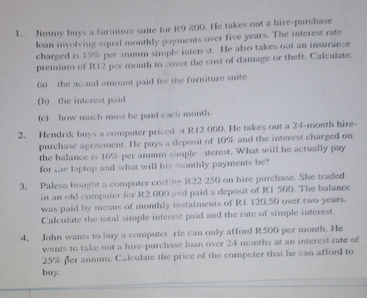 Jimmy buys a furniture suite for R9 200. He takes out a hire-purchase 
loan involving equal monthly payments over five years. The interest rate 
charged is 15% per annum simple interest. He also takes out an insurance 
premium of R12 per month to cover the cost of damage or theft. Calculate. 
(a) the actual amount paid for the furniture suite 
(b) the interest paid 
(c) how much must be paid each month. 
2. Hendrik buys a computer priced at R12 000. He takes out a 24-month hire- 
purchase agreement. He pays a deposit of 10% and the interest charged on 
the balance is 16% per annum simple iaterest. What will he actually pay 
for the laptop and what will his monthly payments be? 
3. Palesa bought a computer costing R22 250 on hire purchase. She traded 
in an old computer for R2 000 and paid a deposit of R1 500. The balance 
was paid by means of monthly instalments of R1 120,50 over two years. 
Calculate the total simple interest paid and the rate of simple interest. 
4. John wants to buy a computer He can only afford R500 per month. He 
wants to take out a hire-purchase loan over 24 months at an interest rate of
25% per annum. Calculate the price of the computer that he can afford to 
buy.