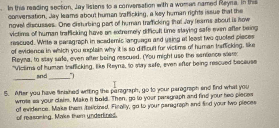 In this reading section, Jay listens to a conversation with a woman named Reyna. In this 
conversation, Jay leams about human trafficking, a key human rights issue that the 
novel discusses. One disturbing part of human trafficking that Jay learns about is how 
victims of human trafficking have an extremely difficult time staying safe even after being 
rescued. Write a paragraph in academic language and using at least two quoted pieces 
of evidence in which you explain why it is so difficult for victims of human trafficking, like 
Reyna, to stay safe, even after being rescued. (You might use the sentence stern: 
“Victims of human trafficking, like Reyna, to stay safe, even after being rescued because 
_ 
and_ 
5. After you have finished writing the paragraph, go to your paragraph and find what you 
wrote as your claim. Make it bold. Then, go to your paragraph and find your two pieces 
of evidence. Make them italicized, Finally, go to your paragraph and find your two pieces 
of reasoning. Make them underlined.