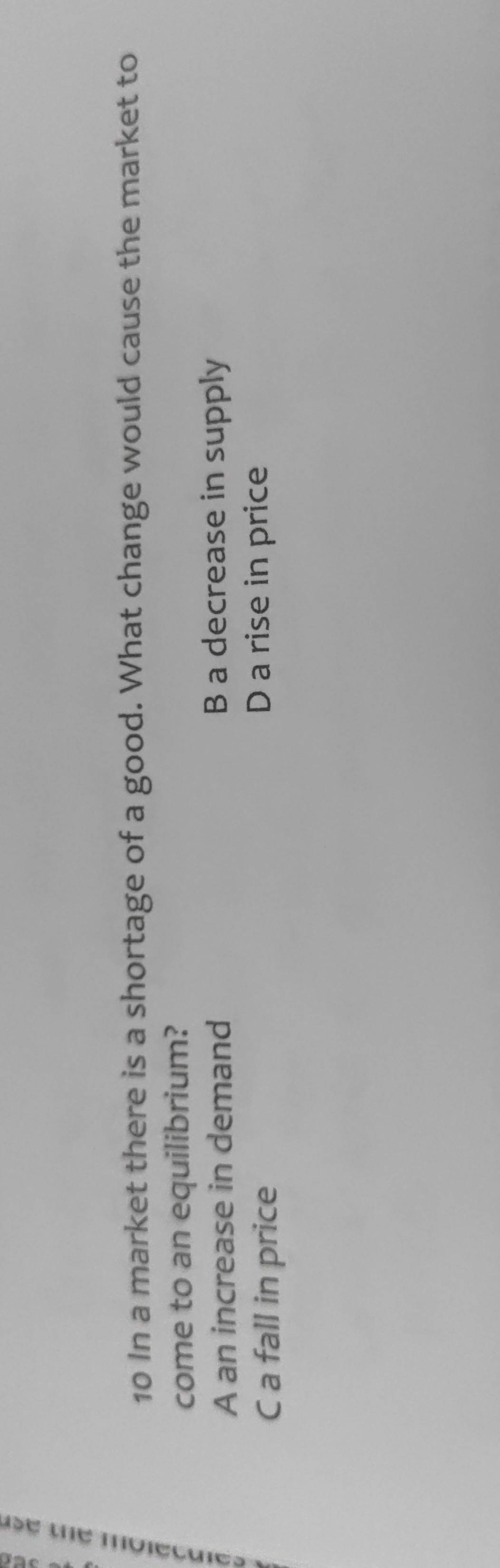 In a market there is a shortage of a good. What change would cause the market to
come to an equilibrium?
A an increase in demand B a decrease in supply
C a fall in price D a rise in price