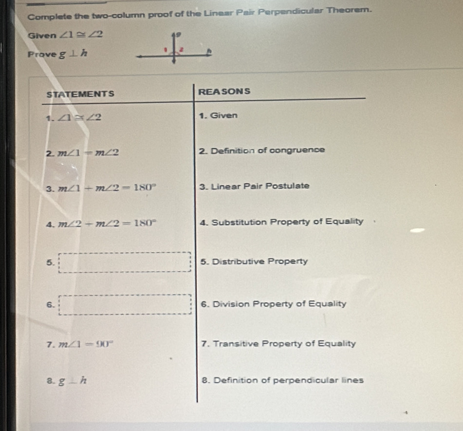 Complete the two-column proof of the Linear Pair Perpendicular Theorem. 
Given ∠ 1≌ ∠ 2
Prove g⊥ h
STATEMENTS REASONS 
1. ∠ 1≌ ∠ 2 1. Given 
2. m∠ 1=m∠ 2 2. Definition of congruence 
3. m∠ 1+m∠ 2=180° 3. Linear Pair Postulate 
4. m∠ 2+m∠ 2=180° 4. Substitution Property of Equality 
5. overline  5. Distributive Property 
6. □ 6. Division Property of Equality 
7. m∠ 1=90° 7. Transitive Property of Equality 
8. g-h 8. Definition of perpendicular lines