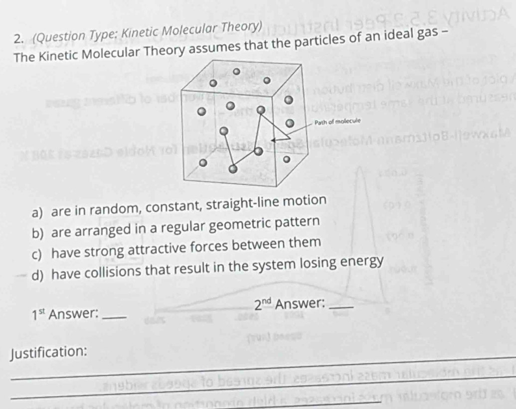 (Question Type: Kinetic Molecular Theory)
The Kinetic Molecular Theory assumes that the particles of an ideal gas -
a) are in random, constant, straight-line motion
b) are arranged in a regular geometric pattern
c) have strong attractive forces between them
d) have collisions that result in the system losing energy
2^(nd)
1^(st) Answer: _Answer:_
Justification:
_
_