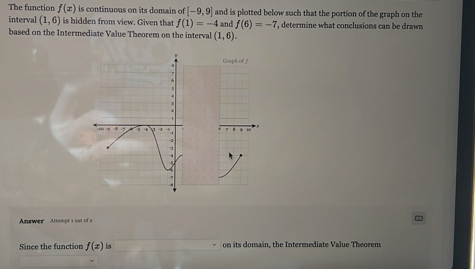 The function f(x) is continuous on its domain of [-9,9] and is plotted below such that the portion of the graph on the 
interval (1,6) is hidden from view. Given that f(1)=-4 and f(6)=-7 , determine what conclusions can be drawn 
based on the Intermediate Value Theorem on the interval (1,6).
x
Answer Attempt 1 out of 2 
Since the function f(x) is on its domain, the Intermediate Value Theorem