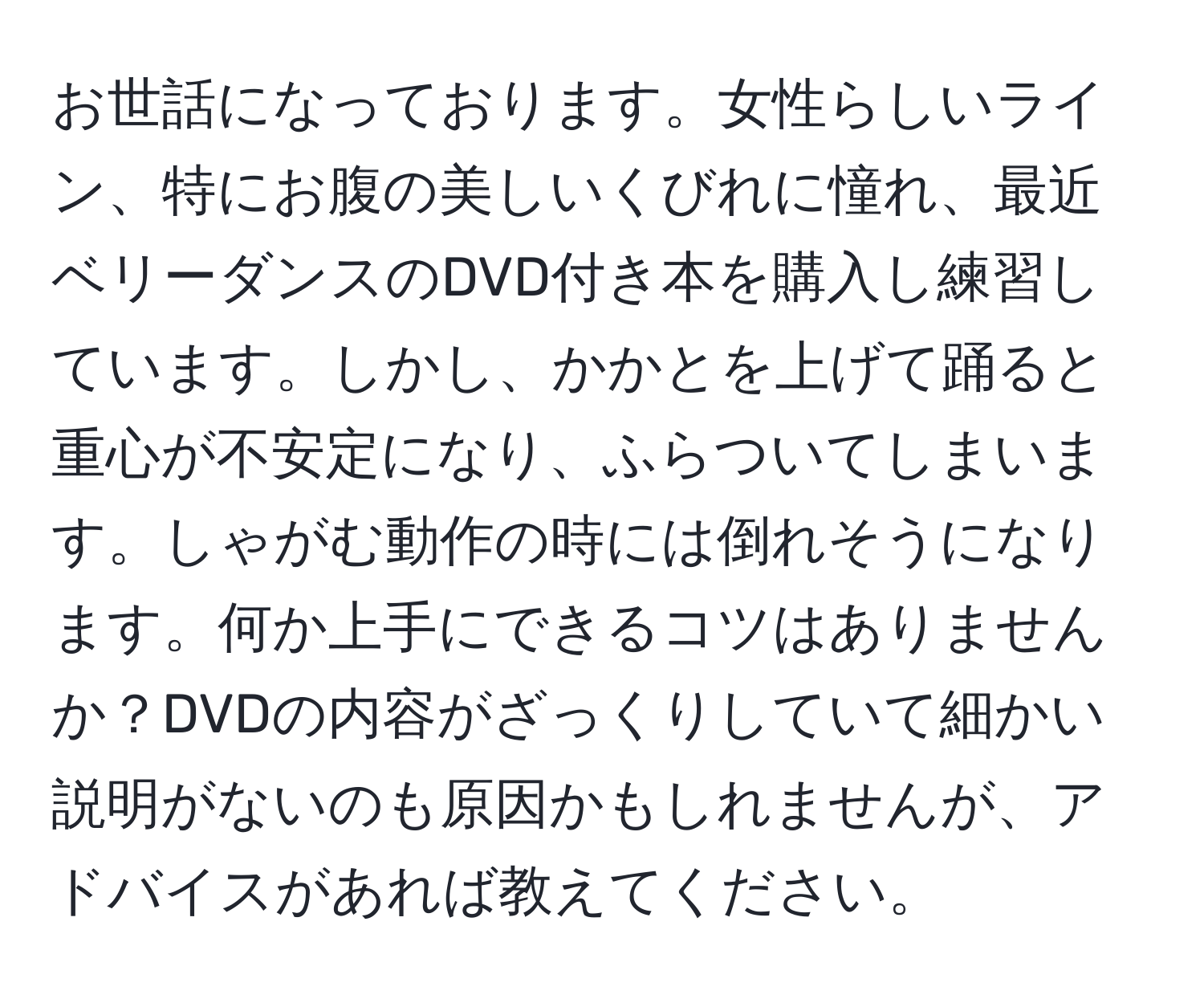 お世話になっております。女性らしいライン、特にお腹の美しいくびれに憧れ、最近ベリーダンスのDVD付き本を購入し練習しています。しかし、かかとを上げて踊ると重心が不安定になり、ふらついてしまいます。しゃがむ動作の時には倒れそうになります。何か上手にできるコツはありませんか？DVDの内容がざっくりしていて細かい説明がないのも原因かもしれませんが、アドバイスがあれば教えてください。