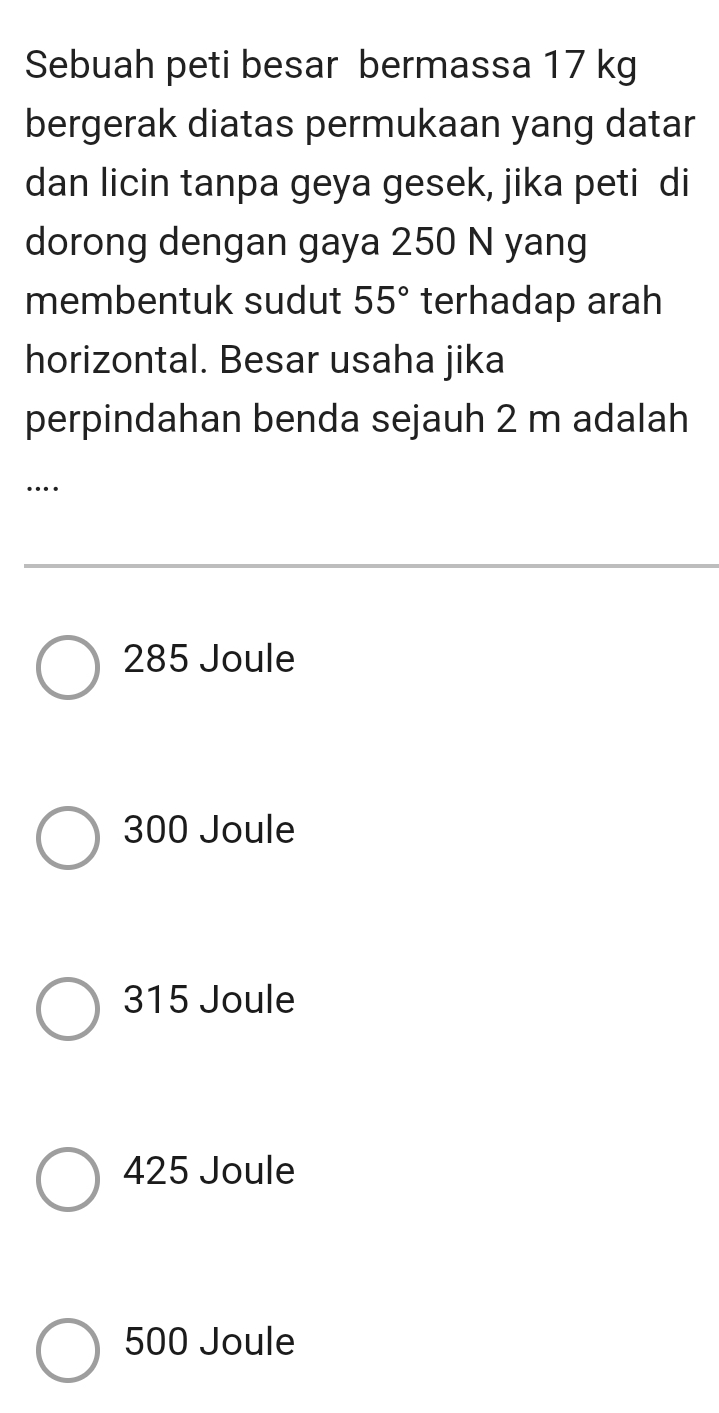 Sebuah peti besar bermassa 17 kg
bergerak diatas permukaan yang datar
dan licin tanpa geya gesek, jika peti di
dorong dengan gaya 250 N yang
membentuk sudut 55° terhadap arah
horizontal. Besar usaha jika
perpindahan benda sejauh 2 m adalah
…
285 Joule
300 Joule
315 Joule
425 Joule
500 Joule