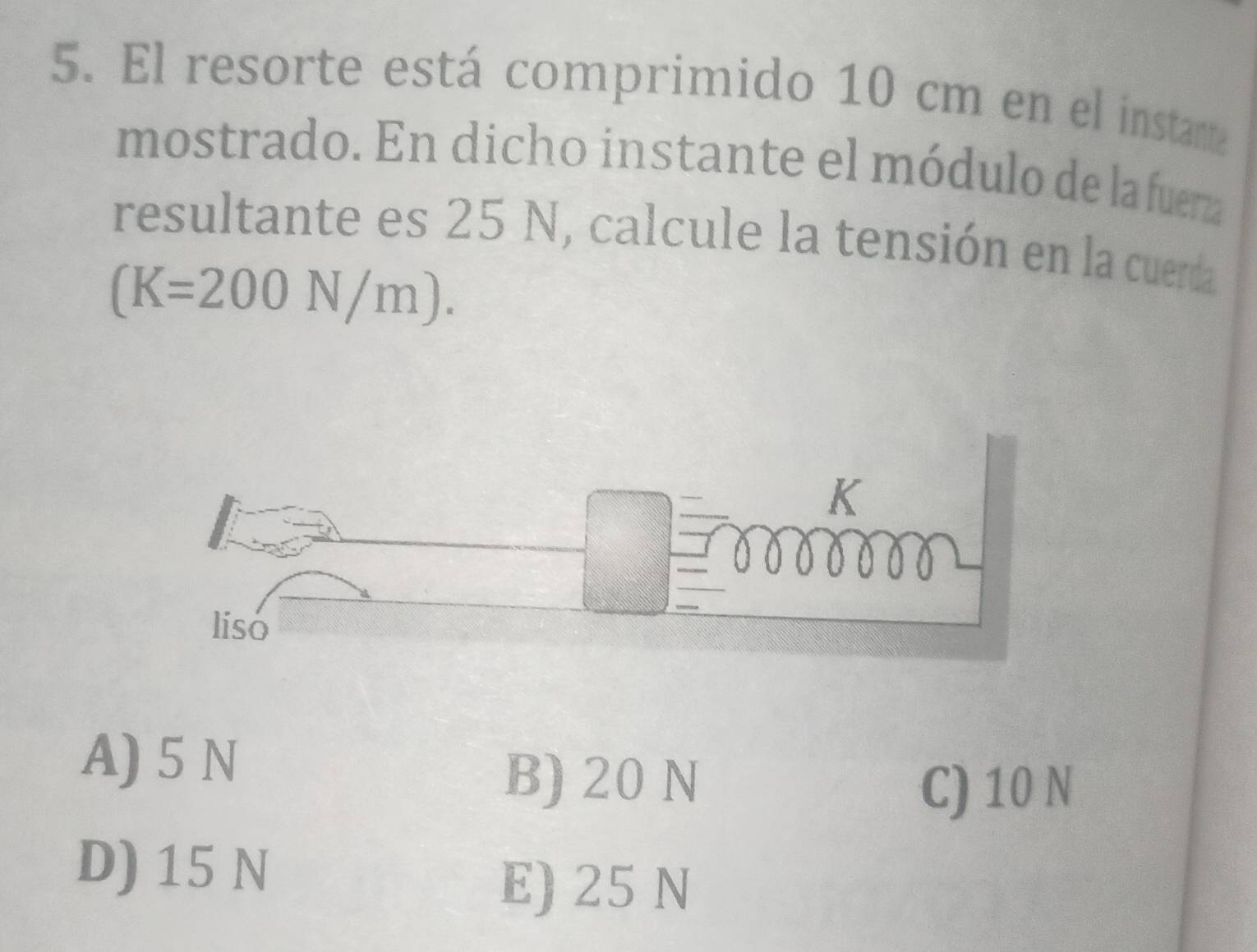 El resorte está comprimido 10 cm en el instanta
mostrado. En dicho instante el módulo de la fuera
resultante es 25 N, calcule la tensión en la cuerda
(K=200N/m).
A) 5 N
B) 20 N
C) 10 N
D) 15 N
E) 25 N