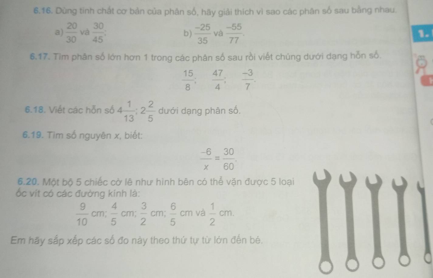 Dùng tinh chất cơ bản của phân số, hãy giải thích vì sao các phân số sau bằng nhau. 
a)  20/30  và  30/45 ;  (-25)/35  và  (-55)/77 . 
b) 
1. 
6.17. Tìm phân số lớn hơn 1 trong các phân số sau rồi viết chúng dưới dạng hỗn số.
 15/8 ;  47/4 ; ^circ   (-3)/7 . 
6.18. Viết các hỗn số 4 1/13 ; 2 2/5  dưới dạng phân số. 
6.19. Tìm số nguyên x, biết:
 (-6)/x = 30/60 . 
6.20. Một bộ 5 chiếc cờ lê như hình bên có thể vặn được 5 loại 
ốc vít có các đường kính là:
 9/10 cm;  4/5 cm;  3/2 cm;  6/5 cm và  1/2 cm. 
Em hãy sắp xếp các số đo này theo thứ tự từ lớn đến bé.