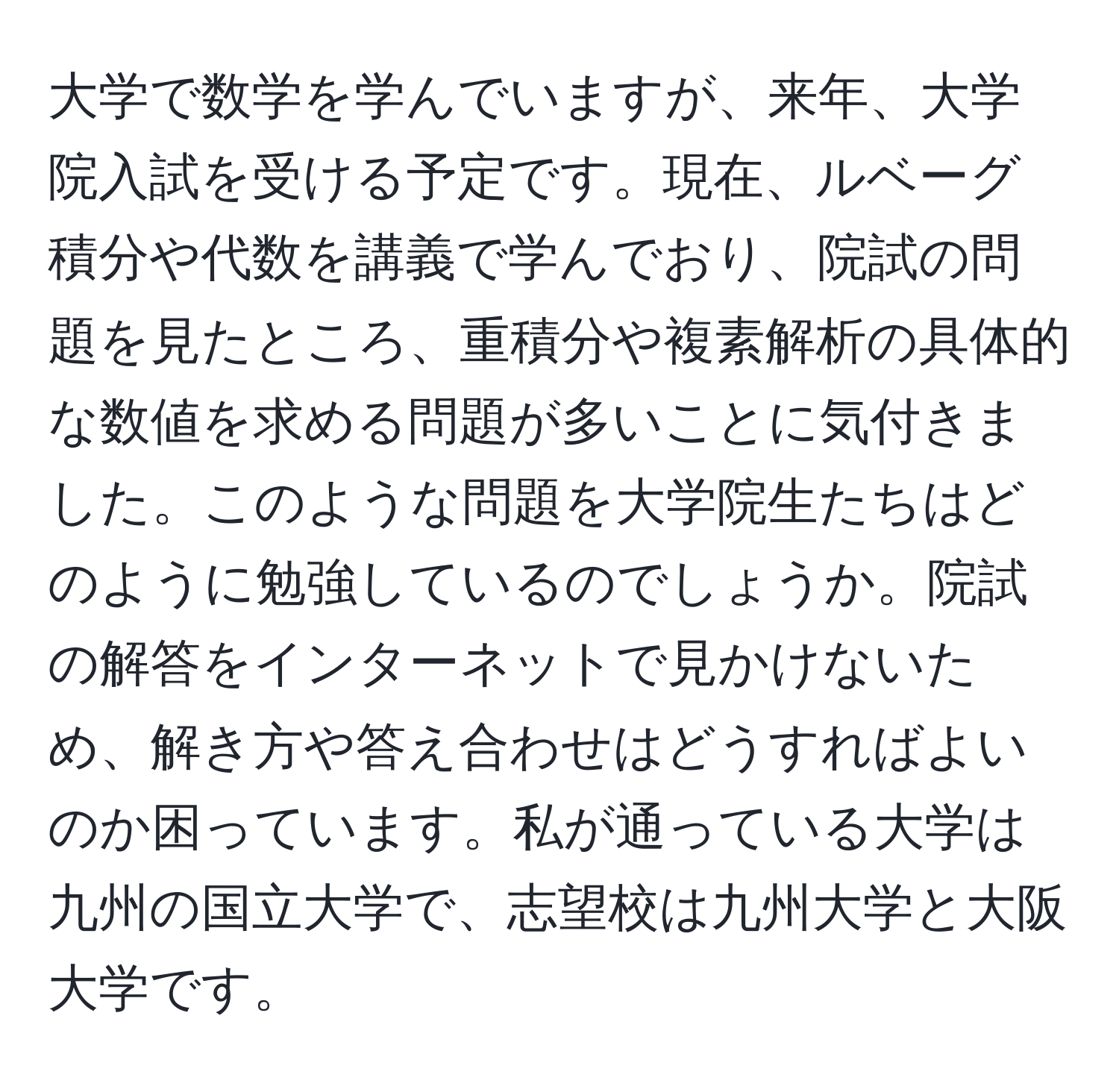 大学で数学を学んでいますが、来年、大学院入試を受ける予定です。現在、ルベーグ積分や代数を講義で学んでおり、院試の問題を見たところ、重積分や複素解析の具体的な数値を求める問題が多いことに気付きました。このような問題を大学院生たちはどのように勉強しているのでしょうか。院試の解答をインターネットで見かけないため、解き方や答え合わせはどうすればよいのか困っています。私が通っている大学は九州の国立大学で、志望校は九州大学と大阪大学です。