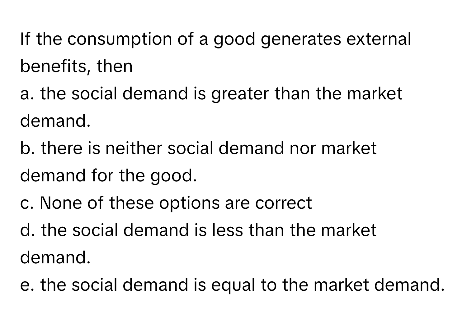 If the consumption of a good generates external benefits, then

a. the social demand is greater than the market demand.
b. there is neither social demand nor market demand for the good.
c. None of these options are correct
d. the social demand is less than the market demand.
e. the social demand is equal to the market demand.