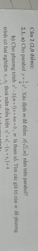 (2,0 điểm): 
2.1. a) Cho parabol y= 1/4 x^2. Xác định m đề điểm A(sqrt(2);m) nằm trên parabol? 
b) Cho phương trình x^2-2(m+1)x+4m=0 , m là tham số. Tìm các giá trị của m để phương 
trình có hai nghiệm x_1, x_2 thoả mãn điều kiện x_1^(2+x_2^2-(x_1)+x_2)=4