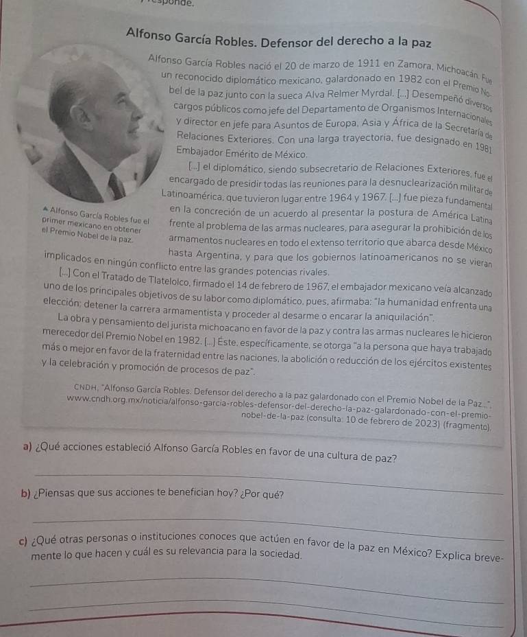 ponde.
Alfonso García Robles. Defensor del derecho a la paz
so García Robles nació el 20 de marzo de 1911 en Zamora, Michoacán. Fue
reconocido diplomático mexicano, galardonado en 1982 con el Premio No
el de la paz junto con la sueca Alva Relmer Myrdal. [...] Desempeñó diverso
cargos públicos como jefe del Departamento de Organismos Internacionales
y director en jefe para Asuntos de Europa, Asia y África de la Secretaría de
Relaciones Exteriores. Con una larga trayectoría, fue designado en 1981
Embajador Emérito de México.
[...] el diplomático, siendo subsecretario de Relaciones Exteriores, fue e
ncargado de presidir todas las reuniones para la desnuclearización militar de
tinoamérica, que tuvieron lugar entre 1964 y 1967. [...] fue pieza fundamental
en la concreción de un acuerdo al presentar la postura de América Latina
Alfonso García Robles fue el frente al problema de las armas nucleares, para asegurar la prohibición de los
primer mexicano en obtener
el Premio Nobel de la paz. armamentos nucleares en todo el extenso territorio que abarca desde México
hasta Argentina, y para que los gobiernos latinoamericanos no se vieran
implicados en ningún conflicto entre las grandes potencias rivales.
[...] Con el Tratado de Tlatelolco, firmado el 14 de febrero de 1967, el embajador mexicano veía alcanzado
uno de los principales objetivos de su labor como diplomático, pues, afirmaba: "la humanidad enfrenta una
elección: detener la carrera armamentista y proceder al desarme o encarar la aniquilación",
La obra y pensamiento del jurista michoacano en favor de la paz y contra las armas nucleares le hicieron
merecedor del Premio Nobel en 1982. (...) Este, específicamente, se otorga "a la persona que haya trabajado
más o mejor en favor de la fraternidad entre las naciones, la abolición o reducción de los ejércitos existentes
y la celebración y promoción de procesos de paz".
CNDH, "Alfonso García Robles. Defensor del derecho a la paz galardonado con el Premio Nobel de la Paz"
www.cndh.org.mx/noticia/alfonso-garcia-robles-defensor-del-derecho-la-paz-galardonado-con-el-premio-
nobel-de-la-paz (consulta: 10 de febrero de 2023) (fragmento).
a) ¿Qué acciones estableció Alfonso García Robles en favor de una cultura de paz?
_
b) ¿Piensas que sus acciones te benefician hoy? ¿Por qué?
_
c) ¿Qué otras personas o instituciones conoces que actúen en favor de la paz en México? Explica breve-
mente lo que hacen y cuál es su relevancia para la sociedad.
_
_