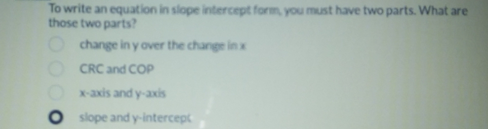 To write an equation in slope intercept form, you must have two parts. What are
those two parts?
change in y over the change in x
CRC and COP
x-axis and y-axis
slope and y -intercep(