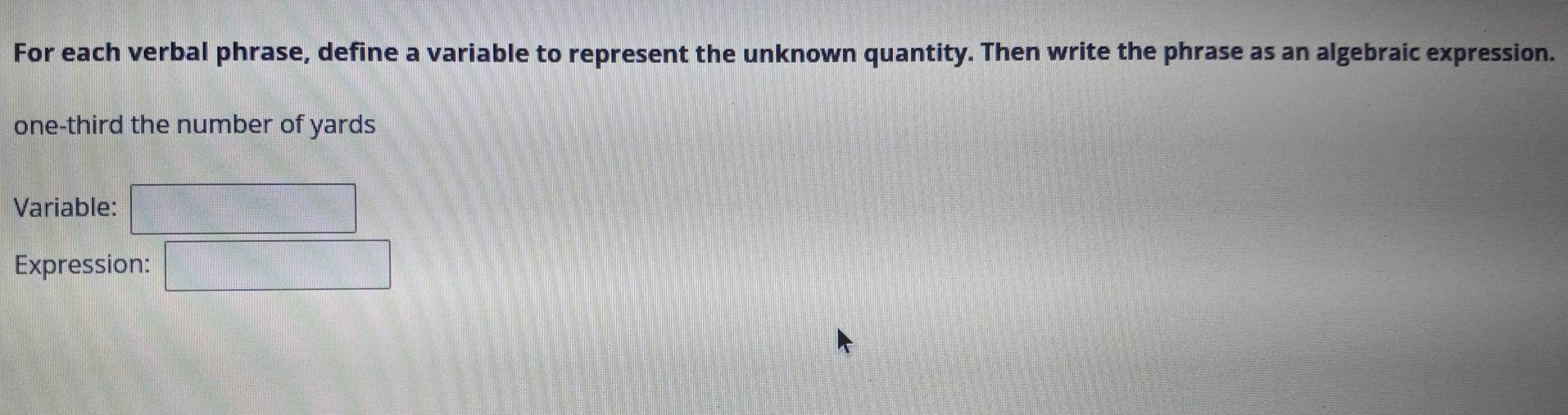 For each verbal phrase, define a variable to represent the unknown quantity. Then write the phrase as an algebraic expression. 
one-third the number of yards
Variable: 
Expression: