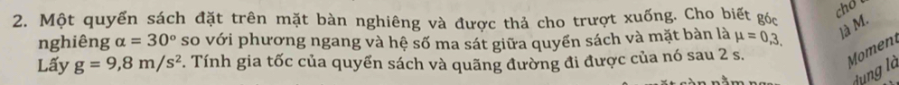 Một quyển sách đặt trên mặt bàn nghiêng và được thả cho trượt xuống. Cho biết góc 
nghiêng alpha =30° so với phương ngang và hệ số ma sát giữa quyền sách và mặt bàn là mu =0,3, ]à M. 
Lấy g=9,8m/s^2 F. Tính gia tốc của quyển sách và quãng đường đi được của nó sau 2 s. 
Moment 
dụng là