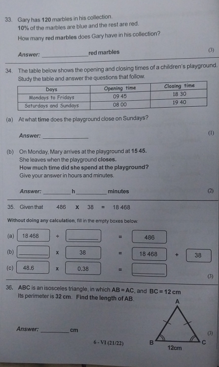 Gary has 120 marbles in his collection.
10% of the marbles are blue and the rest are red. 
How many red marbles does Gary have in his collection? 
Answer: _red marbles (3) 
34. The table below shows the opening and closing times of a children's playground. 
Study the table and answer the questions that follow. 
(a) At what time does the playground close on Sundays? 
Answer: _(1) 
(b) On Monday, Mary arrives at the playground at 15 45. 
She leaves when the playground closes. 
How much time did she spend at the playground? 
Give your answer in hours and minutes
Answer: _h_ minutes (2) 
35. Given that 486 x 38 18468
Without doing any calculation, fill in the empty boxes below. 
(a) 18468+□ _  =486
(b) _ _ |* |38 ) =18468+□ 38
(c) 48.6* 0.38 = _  _ (3) 
36. ABC is an isosceles triangle, in which AB=AC , and BC=12cm
Its perimeter is 32 cm. Find the length of AB. 
Answer: _ cm
6 - VI (21/22)