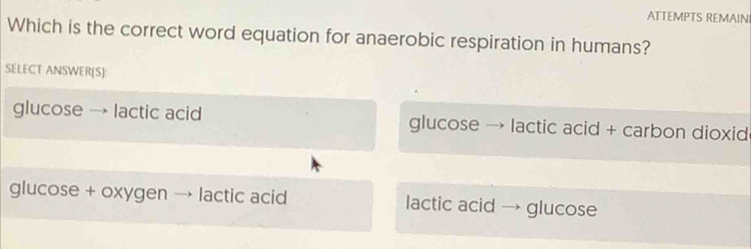 ATTEMPTS REMAIN
Which is the correct word equation for anaerobic respiration in humans?
SELECT ANSWER(S):
glucose → lactic acid glucose → lactic acid + carbon dioxid
glucose + oxygen lactic acid lactic acid → glucose