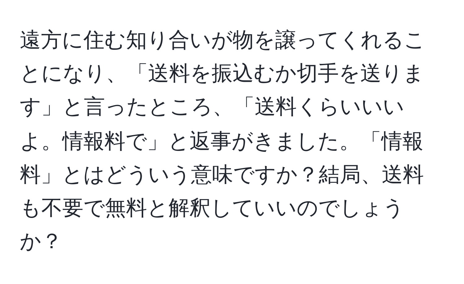 遠方に住む知り合いが物を譲ってくれることになり、「送料を振込むか切手を送ります」と言ったところ、「送料くらいいいよ。情報料で」と返事がきました。「情報料」とはどういう意味ですか？結局、送料も不要で無料と解釈していいのでしょうか？