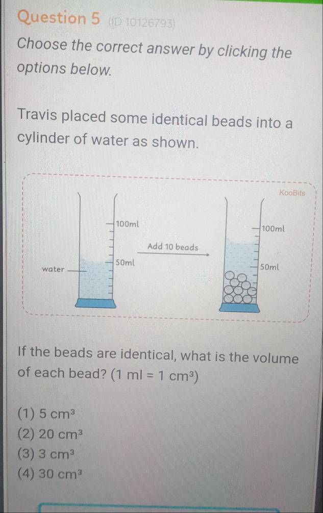 (D 10126793)
Choose the correct answer by clicking the
options below.
Travis placed some identical beads into a
cylinder of water as shown.
If the beads are identical, what is the volume
of each bead? (1ml=1cm^3)
(1) 5cm^3
(2) 20cm^3
(3) 3cm^3
(4) 30cm^3