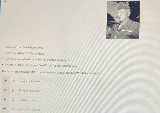 General in the United States Army
Commanded the Third Army forces
Served in the North African and Mediterranean campaigns
In 1970, a film on his life won ''Best Picture'' at the Academy Awards
This list of notes would be MOST helpful in writing a report on which World War II leader?
A Dwight Eisenhower
B Douglas MacArthur
C George S. Patton
George C. Marshall