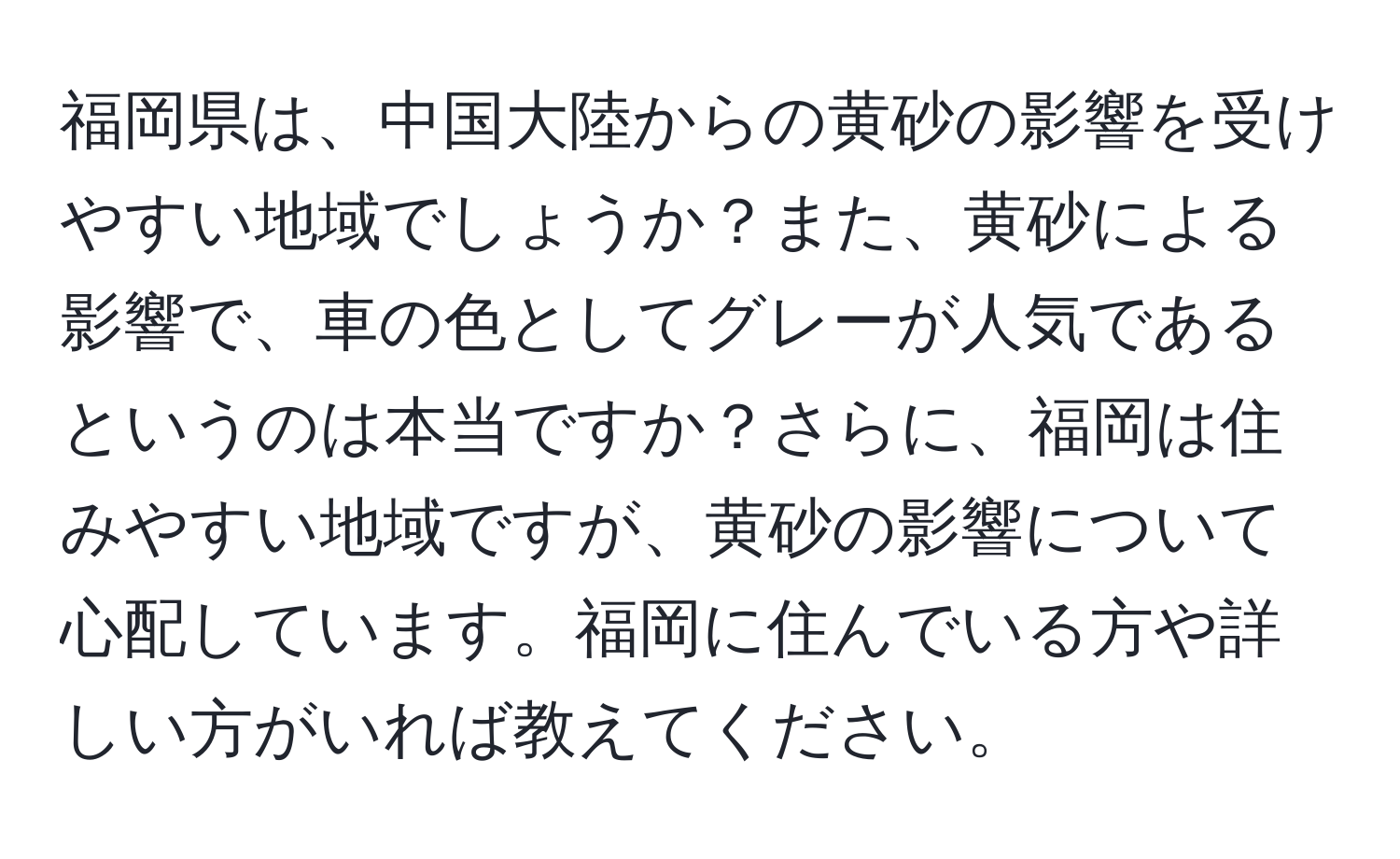 福岡県は、中国大陸からの黄砂の影響を受けやすい地域でしょうか？また、黄砂による影響で、車の色としてグレーが人気であるというのは本当ですか？さらに、福岡は住みやすい地域ですが、黄砂の影響について心配しています。福岡に住んでいる方や詳しい方がいれば教えてください。