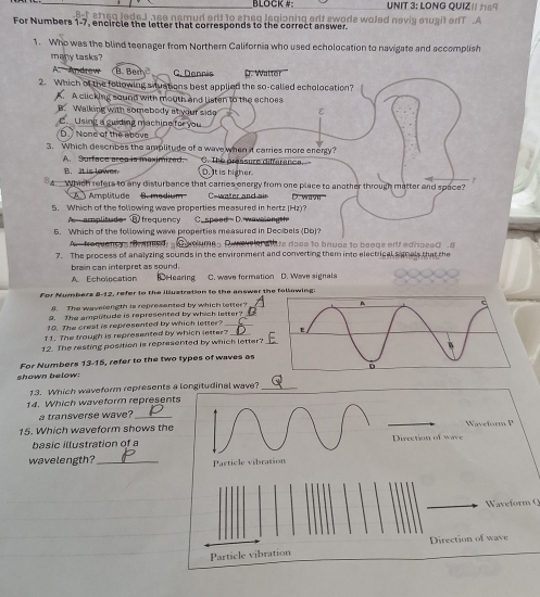 BLOCK #: UNIT 3: LONG QUIZ1 69
eJ ase nsmud erlt to sheq laqioning edt awors woled nevig eugit edT .A
For Numbers 1-7, encircle the letter that corresponds to the correct answer.
1. Who was the blind teenager from Northem California who used echolocation to navigate and accomplish
many tasks?
A. Androw (B. Ber C. Dennis D. Walter
2. Which of the following situations best applied the so-called echolocation?
A clicking sound with mouth and listen to the echoes
B. Walking with somebody atyour sido ε
C.  Using a guiding machine for you
D None ot the neave
3. Which describes the amplitude of a wave when it carries more energy?
A. Surface area is maximized. C. The pressure diffarance.
B. It is lower D. It is higher
Which refers to any disturbance that carries energy from one place to another through matter and space?
Amplitude B. medium Cawater and air D. wave
5. Which of the following wave properties measured in hertz (Hz)?
A amplitude ③ frequency C. speed D. wavelong h
6. Which of the following wave properties measured in Decibels (Db)?
A.  froquens oramed  oues E A atate rose to bruoz to beege ertf edissed . 8
7. The process of analyzing sounds in the environment and converting them into electrical s gnals that the
brain can interpret as sound.
A. Echolocation DHearing C. wave formation D. Wave signals
For Nummbers 8-12, refer to the illustration to the answer thllowing:
8. The wavelength is represented by which tetter?
9. The amplltude is represented by which letter?
10. The crest is represented by which letter?_
11. The trough is represented by which letter? 
12. The resting position is represented by which letter?
shown below: For Numbers 13-15, refer to the two types of waves as
13. Which waveform represents a longitudinal wave?_
14. Which waveform represents
a transverse wave?_
15. Which waveform shows the  Waei or m  
basic illustration of a Direction of wave
wavelength?_ Particle vibration
Waveform Q
ection of wave