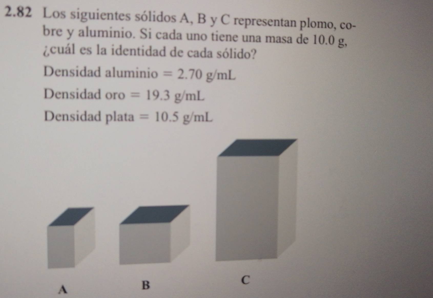 2.82 Los siguientes sólidos A, B y C representan plomo, co- 
bre y aluminio. Si cada uno tiene una masa de 10.0 g, 
¿cuál es la identidad de cada sólido? 
Densidad aluminio =2.70g/mL
Densidad oro =19.3g/mL
Densidad plata =10.5g/mL
C 
A 
B