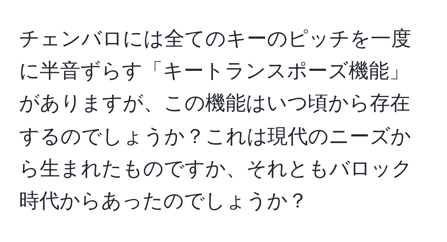 チェンバロには全てのキーのピッチを一度に半音ずらす「キートランスポーズ機能」がありますが、この機能はいつ頃から存在するのでしょうか？これは現代のニーズから生まれたものですか、それともバロック時代からあったのでしょうか？