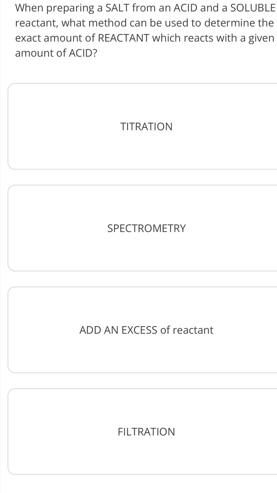 When preparing a SALT from an ACID and a SOLUBLE
reactant, what method can be used to determine the
exact amount of REACTANT which reacts with a given
amount of ACID?
TITRATION
SPECTROMETRY
ADD AN EXCESS of reactant
FILTRATION