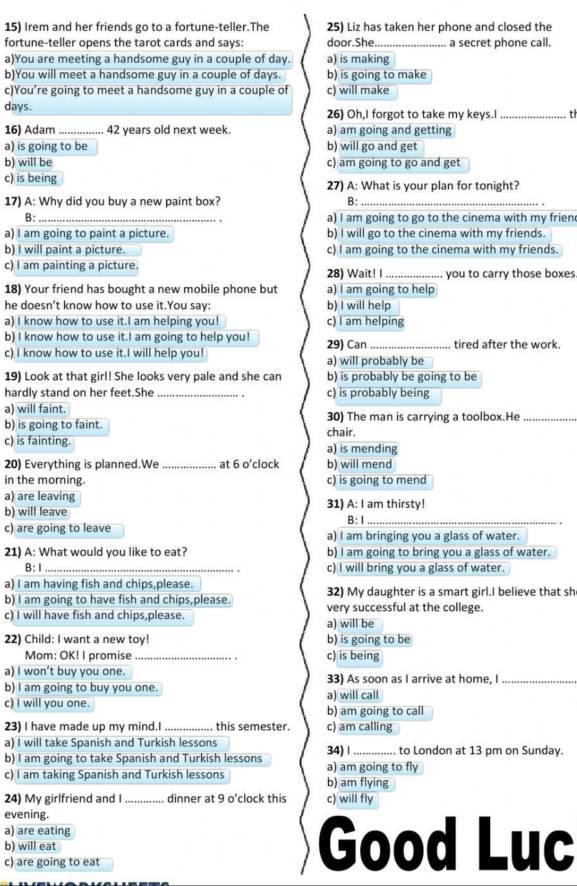 Irem and her friends go to a fortune-teller.The 25) Liz has taken her phone and closed the
fortune-teller opens the tarot cards and says: door.She._ a secret phone call.
a)You are meeting a handsome guy in a couple of day. a) is making
b)You will meet a handsome guy in a couple of days. b) is going to make
c)You’re going to meet a handsome guy in a couple of c) will make
days. 26) Oh,I forgot to take my keys.I _t
16) Adam _42 vears old next week a) am going and getting
a) is going to be b) will go and get
b) will be c) am going to go and get
c) is being 27) A: What is your plan for tonight?
17) A: Why did you buy a new paint box? B:_
B: _a) I am going to go to the cinema with my frien
a) I am going to paint a picture. b) I will go to the cinema with my friends.
b) I will paint a picture. c) I am going to the cinema with my friends.
c) I am painting a picture. _you to carry those boxes
28) Wait! I
18) Your friend has bought a new mobile phone but a) I am going to help
he doesn’t know how to use it.You say: b) I will help
a) I know how to use it.I am helping you! c) I am helping
b) I know how to use it.I am going to help you! 29) Can_ tired after the work
c) I know how to use it.I will help you! a) will probably be
19) Look at that girl! She looks very pale and she can b) is probably be going to be
hardly stand on her feet.She _. c) is probably being
a) will faint. 30) The man is carrying a toolbox.He_
b) is going to faint. chair,
c) is fainting. a) is mending
20) Everything is planned.We _at 6 o’clock b) will mend
in the morning. c) is going to mend
a) are leaving 31) A: I am thirsty!
b) will leave B:1_
c) are going to leave a) I am bringing you a glass of water.
21) A: What would you like to eat? b) I am going to bring you a glass of water.
B:Ⅰ _c) I will bring you a glass of water.
a) I am having fish and chips,please.
b) I am going to have fish and chips,please. 32) My daughter is a smart girl.I believe that sh
c) I will have fish and chips,please. a) will be very successful at the college.
22) Child: I want a new toy! b) is going to be
Mom: OK! I promise _c) is being
a) I won’t buy you one. 33) As soon as I arrive at home, I_
b) I am going to buy you one. a) will call
c) I will you one. b) am going to call
23) I have made up my mind.I_ this semester. c) am calling
a) I will take Spanish and Turkish lessons
b) I am going to take Spanish and Turkish lessons 34) | _ to London at 13 pm on Sunday.
c) I am taking Spanish and Turkish lessons b) am flying a) am going to fly
24) My girlfriend and I_ dinner at 9 o’clock this c) will fly
evening.
a) are eating
b) will eat Good Luc
c) are going to eat