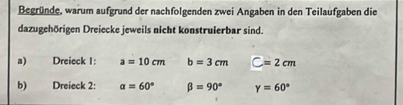 Begründe, warum aufgrund der nachfolgenden zwei Angaben in den Teilaufgaben die 
dazugehörigen Dreiecke jeweils nicht konstruierbar sind. 
a) Dreieck 1: a=10cm b=3cm C=2cm
b) Dreieck 2: alpha =60° beta =90° Y=60°