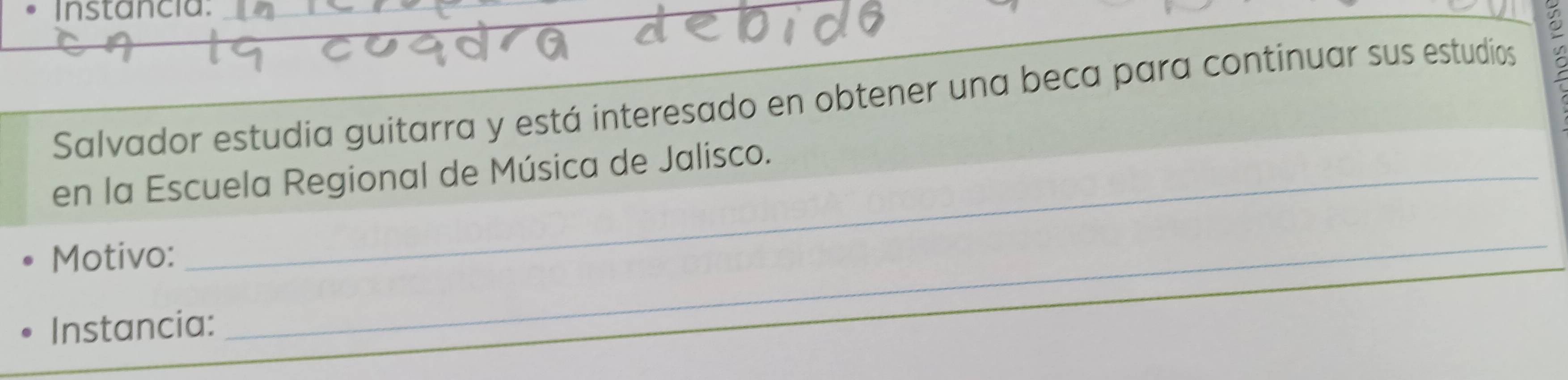 Instancia. 
Salvador estudia guitarra y está interesado en obtener una beca para continuar sus estudios 
en la Escuela Regional de Música de Jalisco. 
Motivo: 
Instancia: 
_