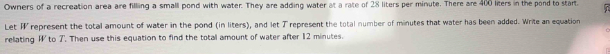 Owners of a recreation area are filling a small pond with water. They are adding water at a rate of 28 liters per minute. There are 400 liters in the pond to start. 
Let W represent the total amount of water in the pond (in liters), and let T represent the total number of minutes that water has been added. Write an equation 
relating W to T. Then use this equation to find the total amount of water after 12 minutes.