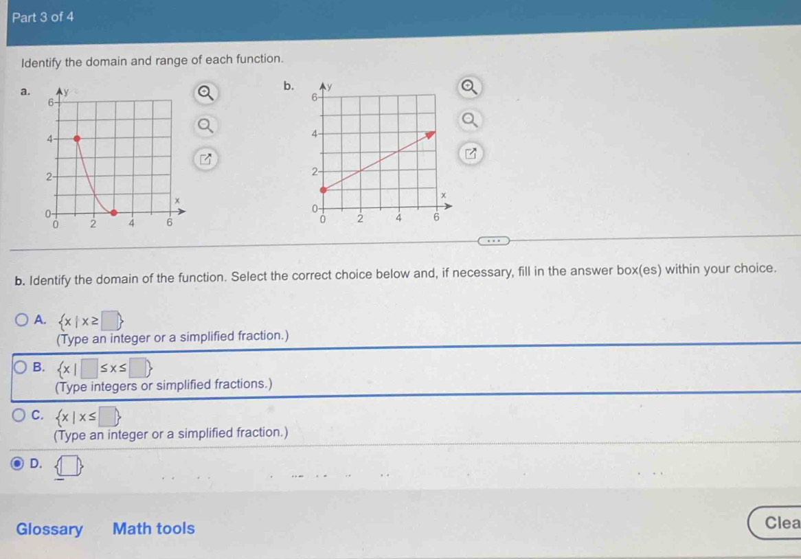 Identify the domain and range of each function.
a.
b.

b. Identify the domain of the function. Select the correct choice below and, if necessary, fill in the answer box(es) within your choice.
A.  x|x≥ □ 
(Type an integer or a simplified fraction.)
B.  x|□ ≤ x≤ □ 
(Type integers or simplified fractions.)
C.  x|x≤ □ 
(Type an integer or a simplified fraction.)
D. (□ ) 
Glossary Math tools Clea